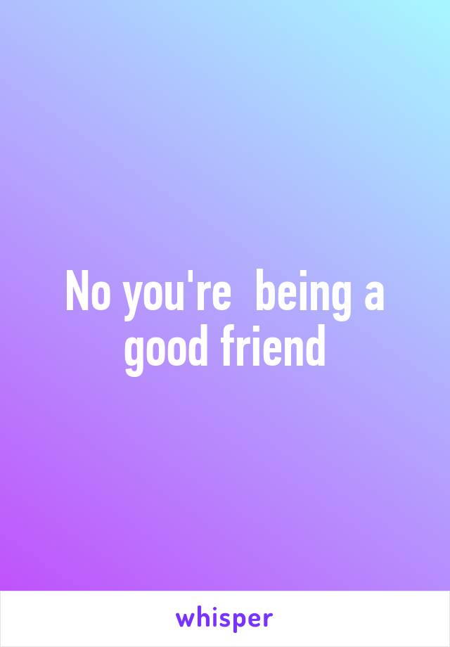 No you're  being a good friend