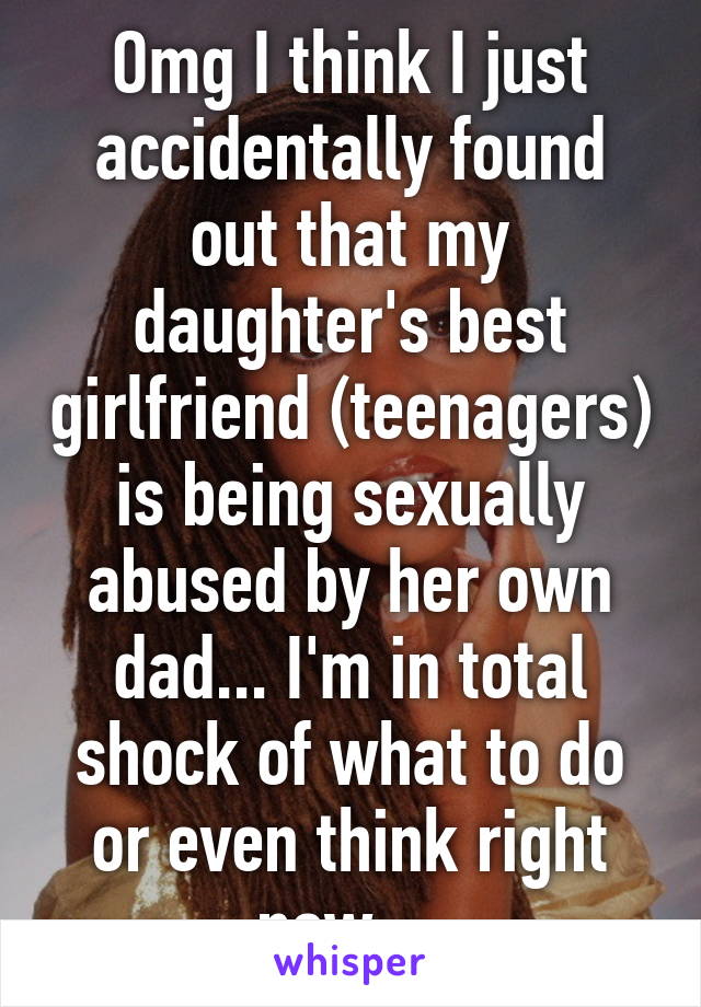 Omg I think I just accidentally found out that my daughter's best girlfriend (teenagers) is being sexually abused by her own dad... I'm in total shock of what to do or even think right now... 