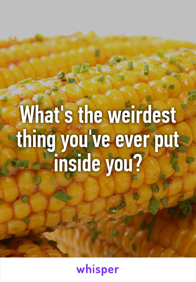 What's the weirdest thing you've ever put inside you?