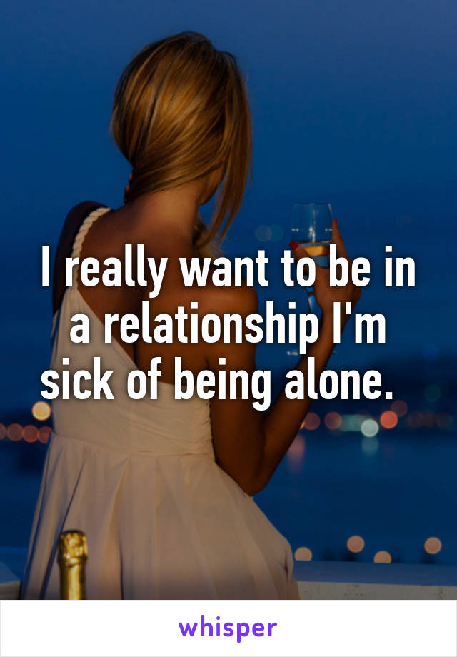 I really want to be in a relationship I'm sick of being alone.  