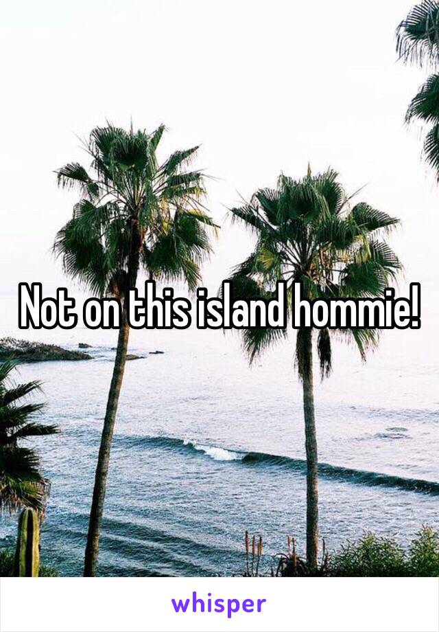 Not on this island hommie!