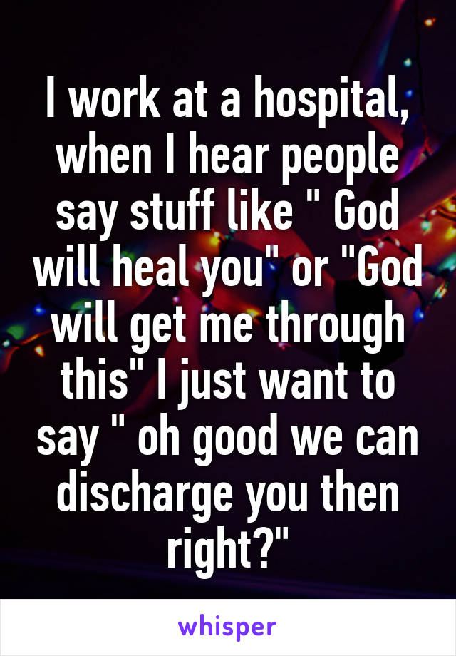 I work at a hospital, when I hear people say stuff like " God will heal you" or "God will get me through this" I just want to say " oh good we can discharge you then right?"