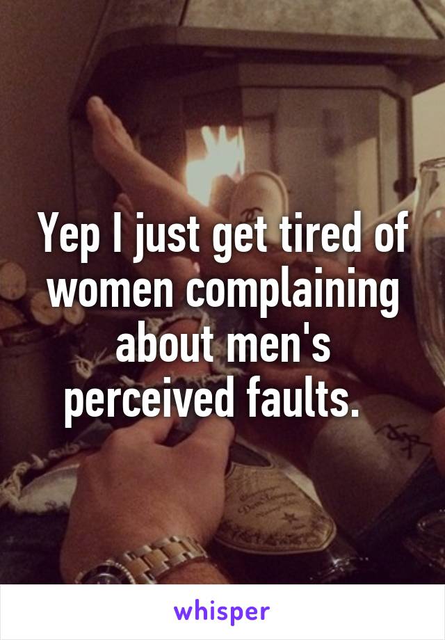 Yep I just get tired of women complaining about men's perceived faults.  