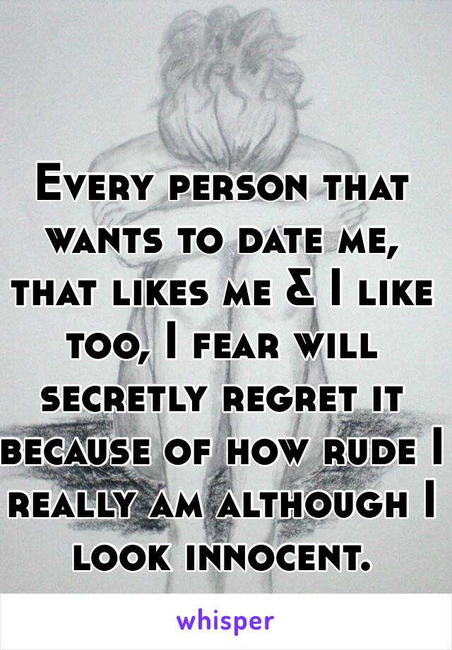 Every person that wants to date me, that likes me & I like too, I fear will secretly regret it because of how rude I really am although I look innocent. 