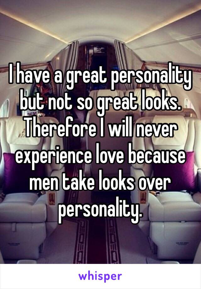 I have a great personality but not so great looks. 
Therefore I will never experience love because men take looks over personality.