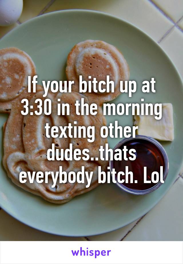 If your bitch up at 3:30 in the morning texting other dudes..thats everybody bitch. Lol