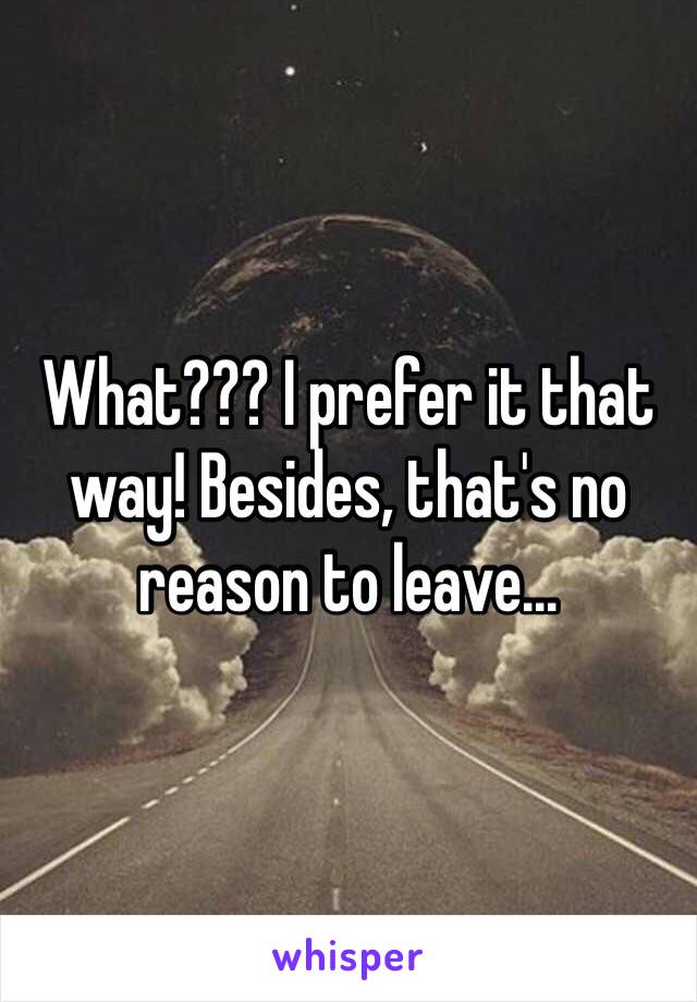 What??? I prefer it that way! Besides, that's no reason to leave...