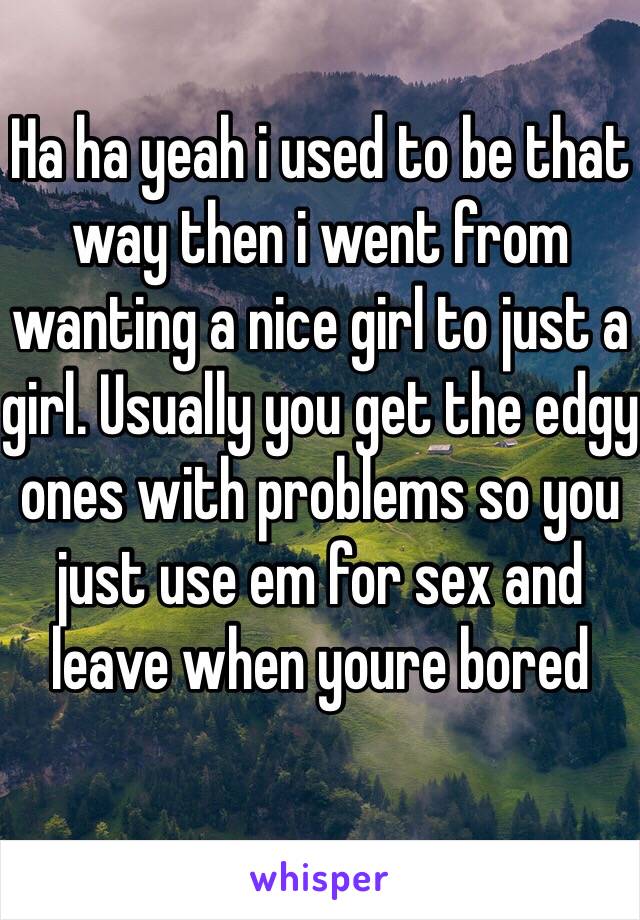 Ha ha yeah i used to be that way then i went from wanting a nice girl to just a girl. Usually you get the edgy ones with problems so you just use em for sex and leave when youre bored