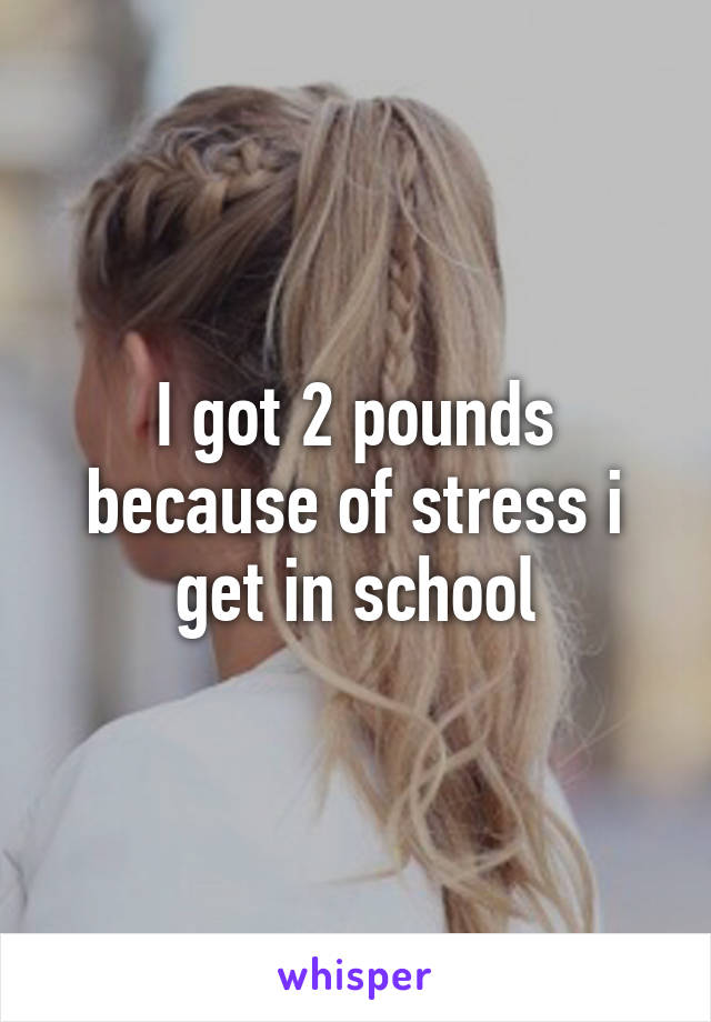 I got 2 pounds because of stress i get in school