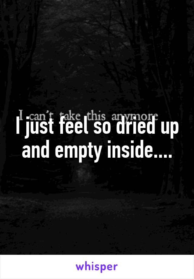 I just feel so dried up and empty inside....