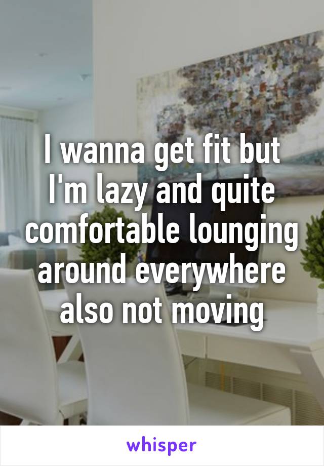 I wanna get fit but I'm lazy and quite comfortable lounging around everywhere also not moving