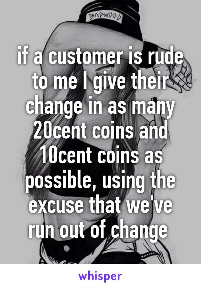 if a customer is rude to me I give their change in as many 20cent coins and 10cent coins as possible, using the excuse that we've run out of change 