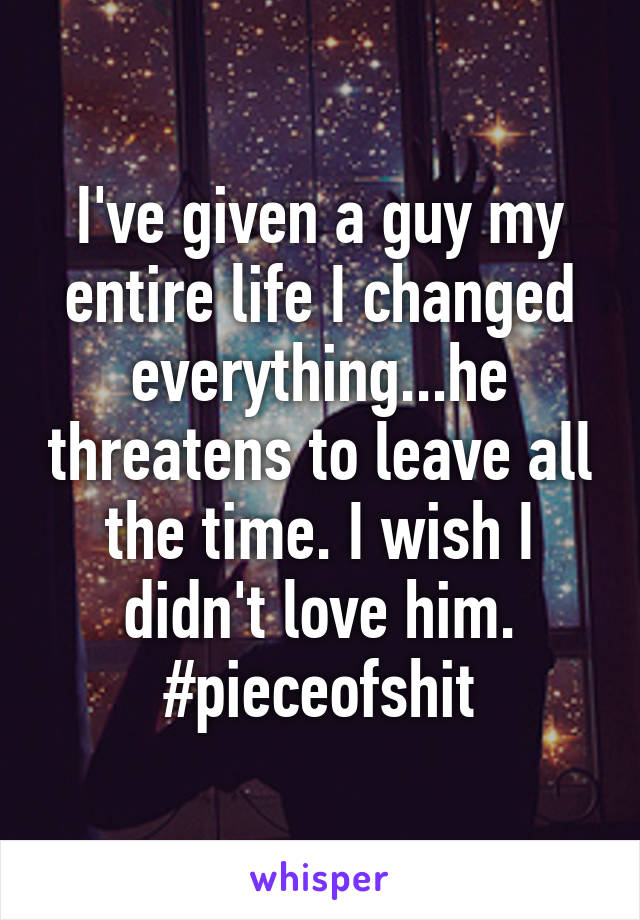 I've given a guy my entire life I changed everything...he threatens to leave all the time. I wish I didn't love him. #pieceofshit