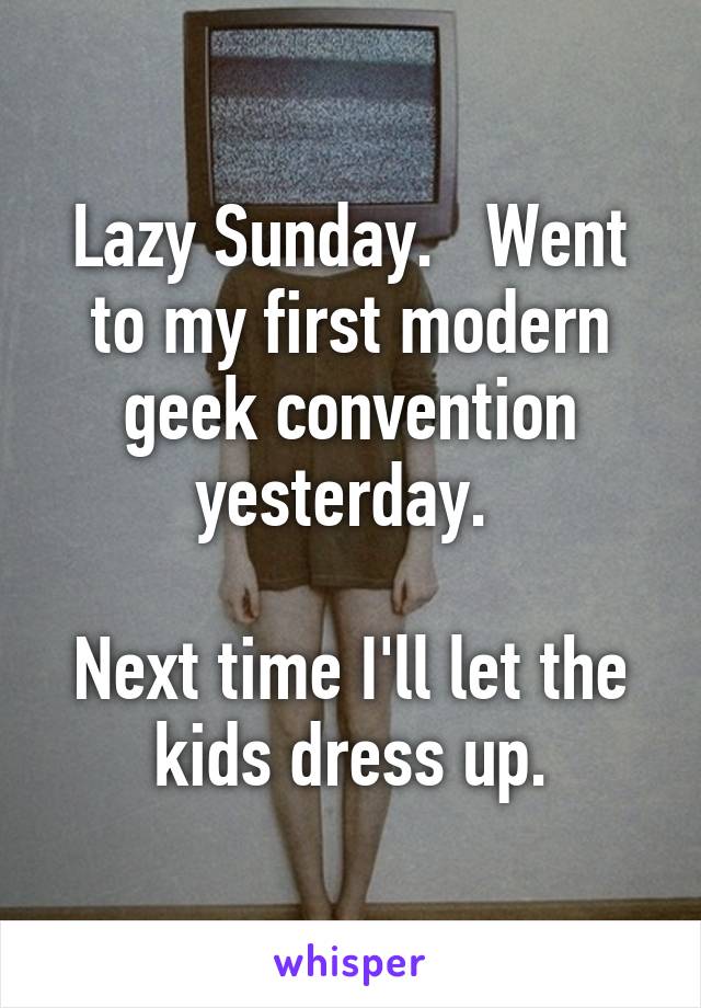 Lazy Sunday.   Went to my first modern geek convention yesterday. 

Next time I'll let the kids dress up.