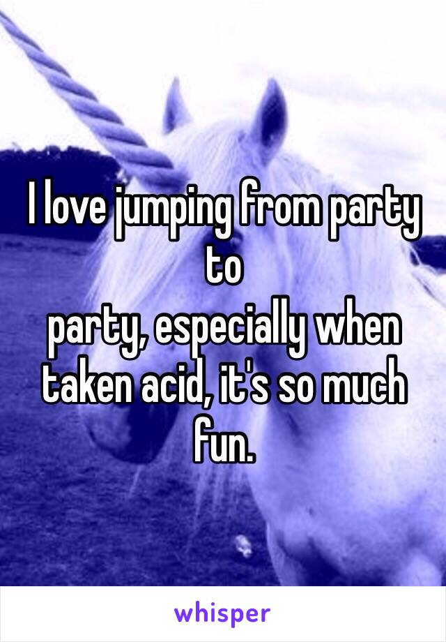 I love jumping from party to
party, especially when taken acid, it's so much fun.