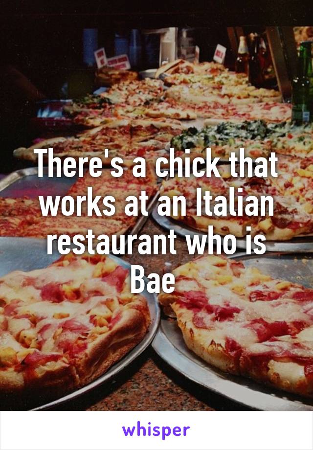 There's a chick that works at an Italian restaurant who is Bae 