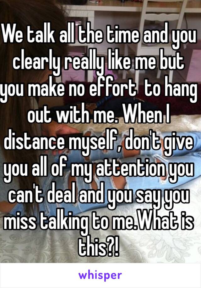 We talk all the time and you clearly really like me but you make no effort  to hang out with me. When I distance myself, don't give you all of my attention you can't deal and you say you miss talking to me.What is this?! 