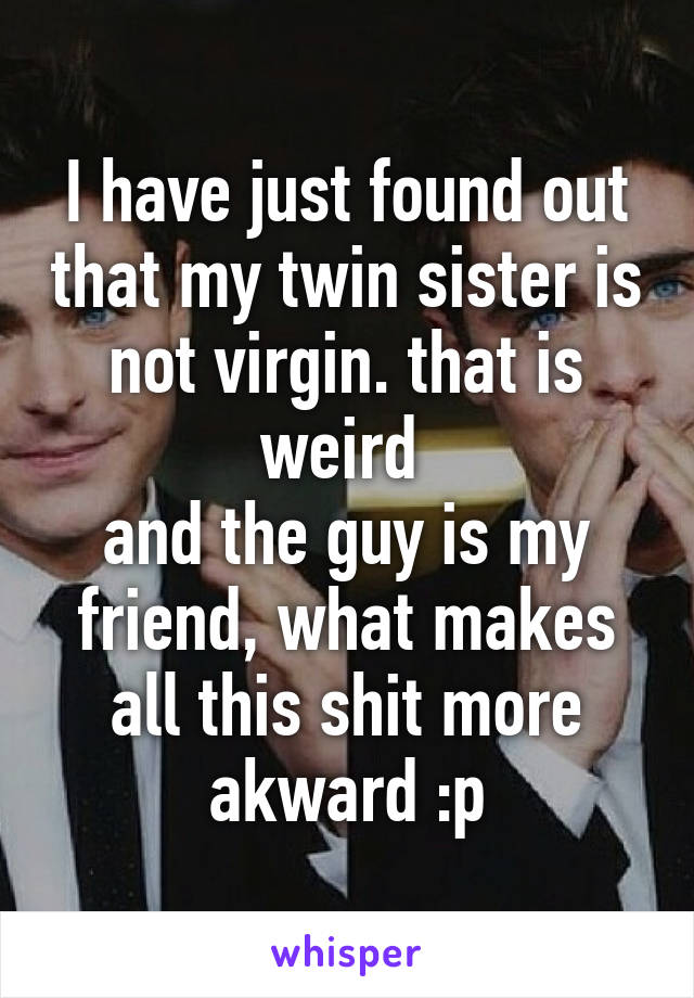 I have just found out that my twin sister is not virgin. that is weird 
and the guy is my friend, what makes all this shit more akward :p