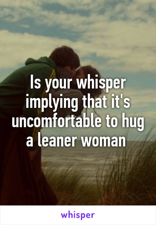 Is your whisper implying that it's uncomfortable to hug a leaner woman 