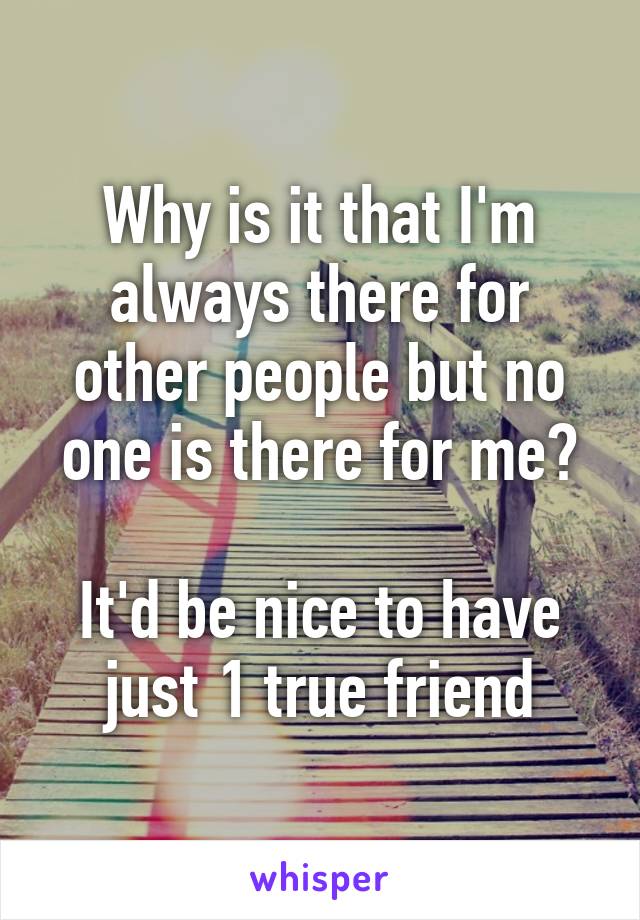 Why is it that I'm always there for other people but no one is there for me?

It'd be nice to have just 1 true friend