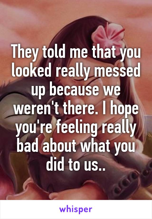 They told me that you looked really messed up because we weren't there. I hope you're feeling really bad about what you did to us..