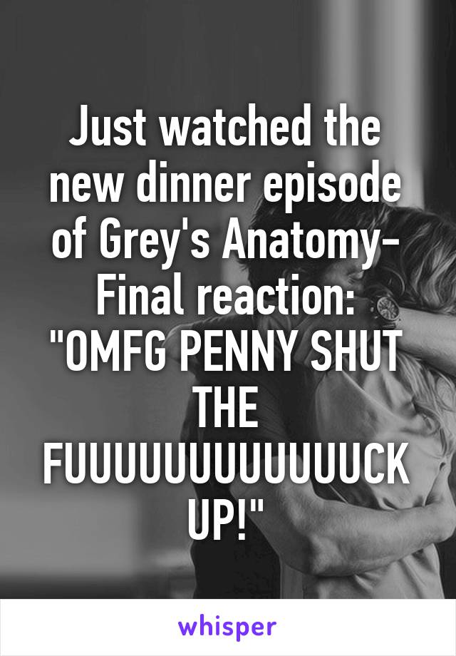 Just watched the new dinner episode of Grey's Anatomy-
Final reaction: "OMFG PENNY SHUT THE FUUUUUUUUUUUUCK UP!"