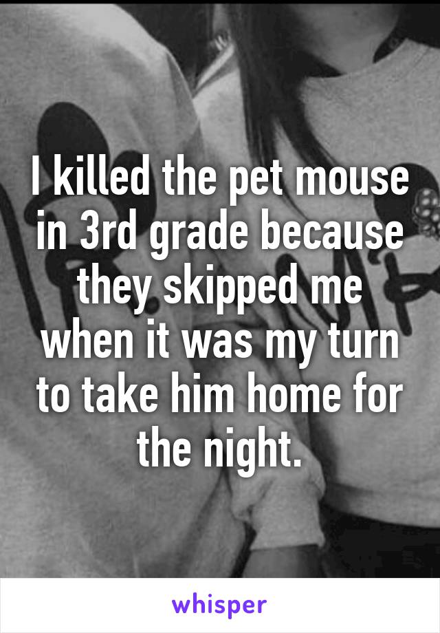 I killed the pet mouse in 3rd grade because they skipped me when it was my turn to take him home for the night.