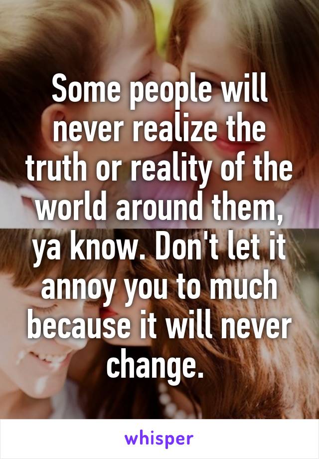 Some people will never realize the truth or reality of the world around them, ya know. Don't let it annoy you to much because it will never change. 