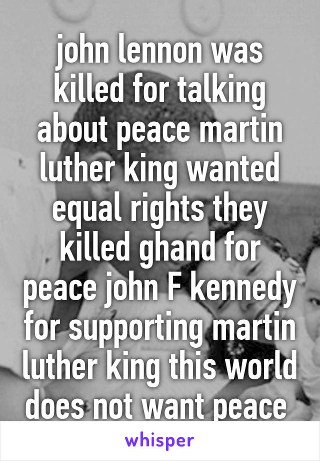 john lennon was killed for talking about peace martin luther king wanted equal rights they killed ghand for peace john F kennedy for supporting martin luther king this world does not want peace 