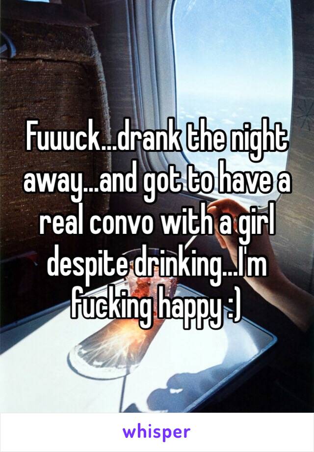 Fuuuck...drank the night away...and got to have a real convo with a girl despite drinking...I'm fucking happy :)