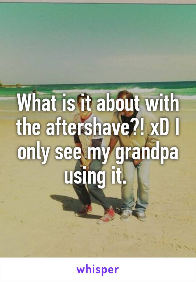 What is it about with the aftershave?! xD I only see my grandpa using it. 