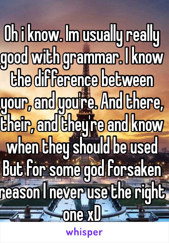 Oh i know. Im usually really good with grammar. I know the difference between your, and you're. And there, their, and they're and know when they should be used But for some god forsaken reason I never use the right one xD 