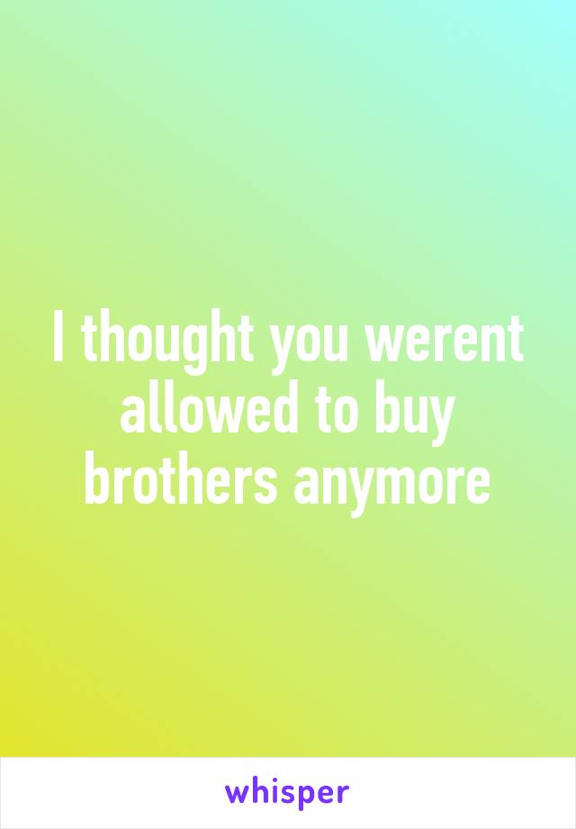 I thought you werent allowed to buy brothers anymore