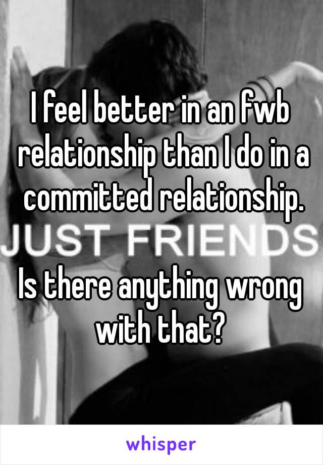 I feel better in an fwb relationship than I do in a committed relationship.

Is there anything wrong with that? 