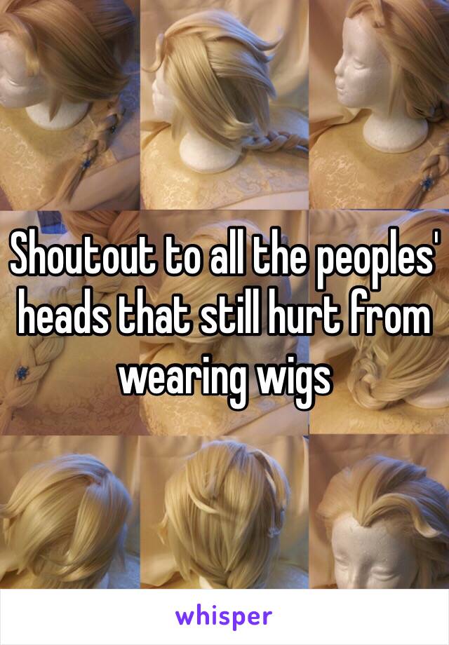 Shoutout to all the peoples' heads that still hurt from wearing wigs 