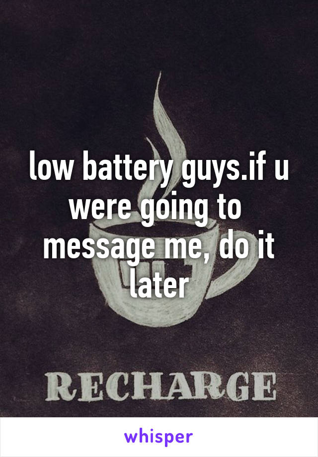 low battery guys.if u were going to  message me, do it later