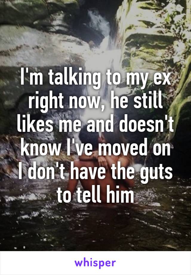 I'm talking to my ex right now, he still likes me and doesn't know I've moved on
I don't have the guts to tell him