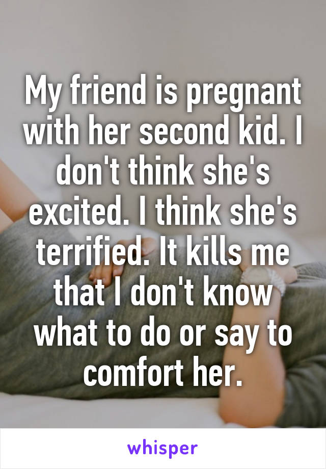 My friend is pregnant with her second kid. I don't think she's excited. I think she's terrified. It kills me that I don't know what to do or say to comfort her.