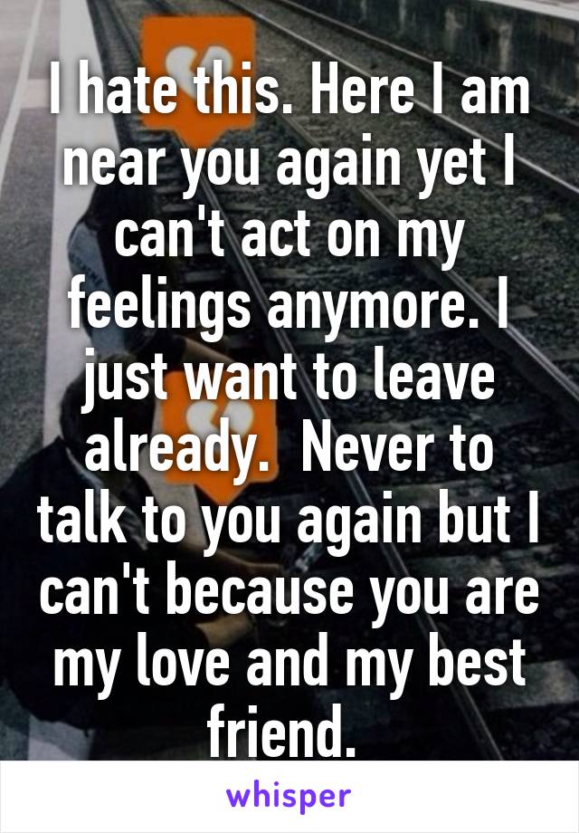 I hate this. Here I am near you again yet I can't act on my feelings anymore. I just want to leave already.  Never to talk to you again but I can't because you are my love and my best friend. 