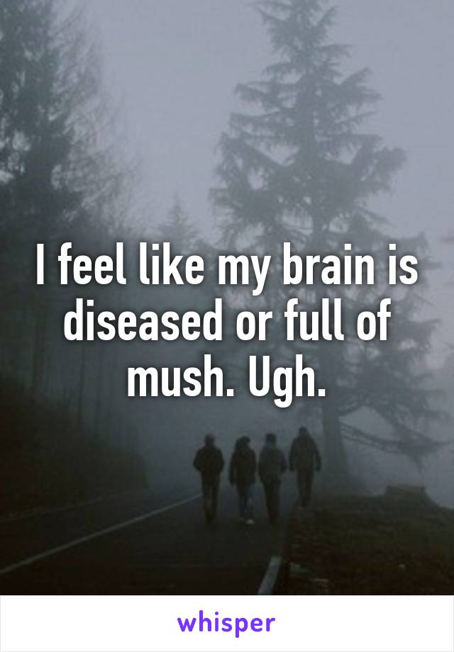 I feel like my brain is diseased or full of mush. Ugh.