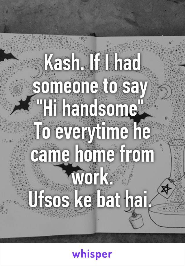 Kash. If I had someone to say 
"Hi handsome" 
To everytime he came home from work.
Ufsos ke bat hai. 