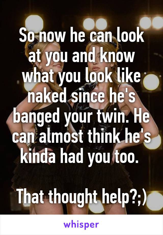 So now he can look at you and know what you look like naked since he's banged your twin. He can almost think he's kinda had you too. 

That thought help?;)