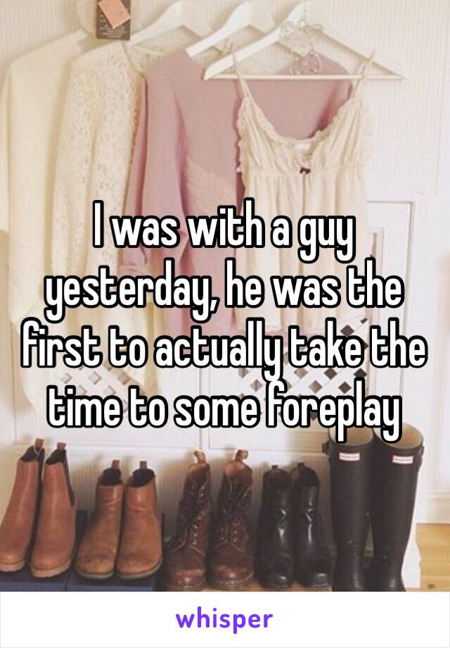 I was with a guy yesterday, he was the first to actually take the time to some foreplay