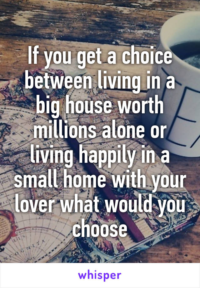 If you get a choice between living in a big house worth millions alone or living happily in a small home with your lover what would you choose