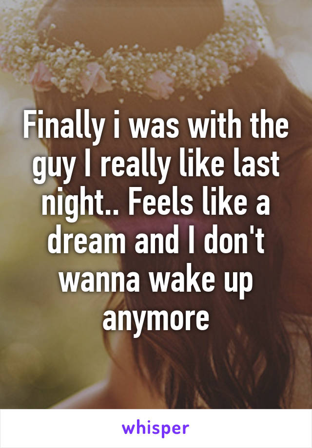 Finally i was with the guy I really like last night.. Feels like a dream and I don't wanna wake up anymore