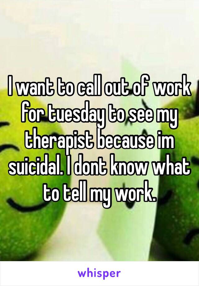 I want to call out of work for tuesday to see my therapist because im suicidal. I dont know what to tell my work.