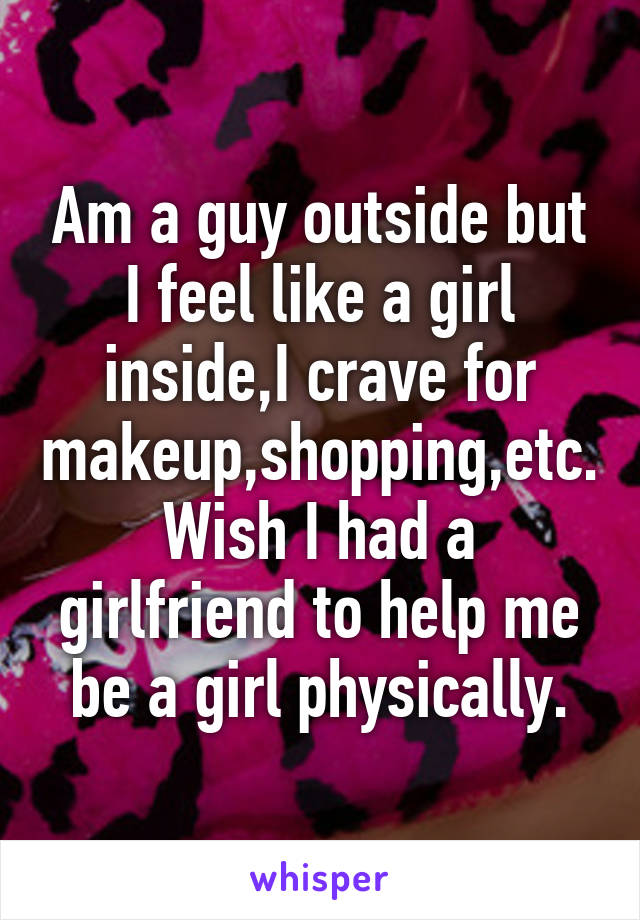 Am a guy outside but I feel like a girl inside,I crave for makeup,shopping,etc. Wish I had a girlfriend to help me be a girl physically.