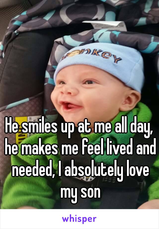 He smiles up at me all day, he makes me feel lived and needed, I absolutely love my son