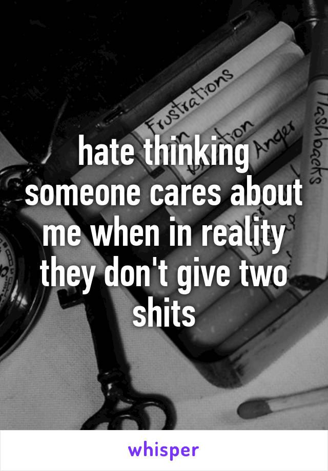 hate thinking someone cares about me when in reality they don't give two shits