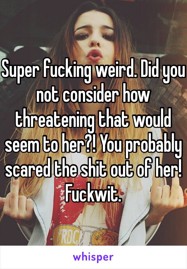 Super fucking weird. Did you not consider how threatening that would seem to her?! You probably scared the shit out of her! Fuckwit. 